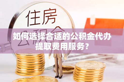 兴庆如何选择合适的公积金代办提取费用服务？