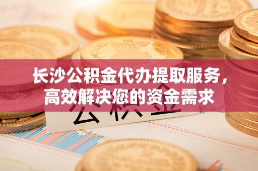 兴庆长沙公积金代办提取服务，高效解决您的资金需求