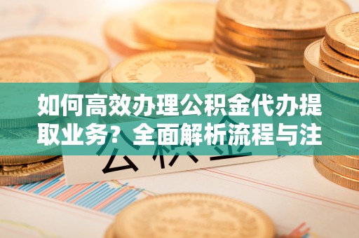 兴庆如何高效办理公积金代办提取业务？全面解析流程与注意事项