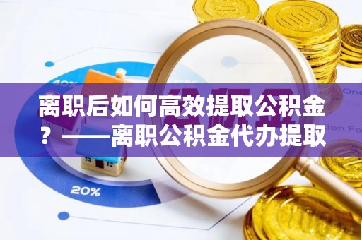 兴庆离职后如何高效提取公积金？——离职公积金代办提取全流程解析