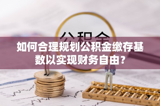 兴庆如何合理规划公积金缴存基数以实现财务自由？