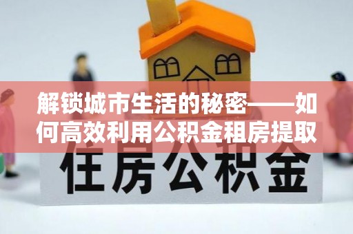 兴庆解锁城市生活的秘密——如何高效利用公积金租房提取政策优化居住体验