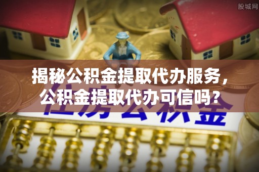 兴庆揭秘公积金提取代办服务，公积金提取代办可信吗？