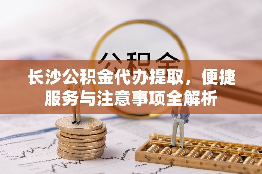 兴庆长沙公积金代办提取，便捷服务与注意事项全解析