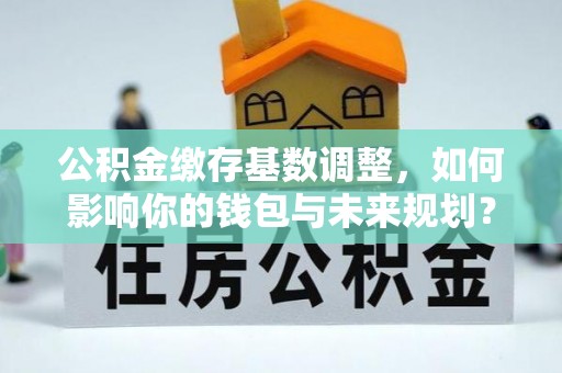兴庆公积金缴存基数调整，如何影响你的钱包与未来规划？