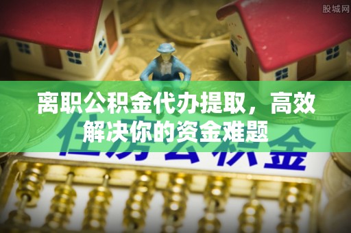 兴庆离职公积金代办提取，高效解决你的资金难题