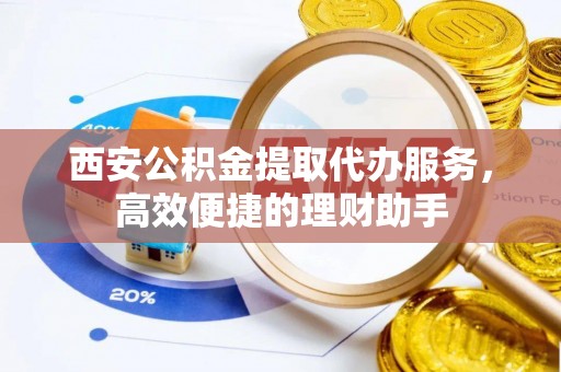 兴庆西安公积金提取代办服务，高效便捷的理财助手