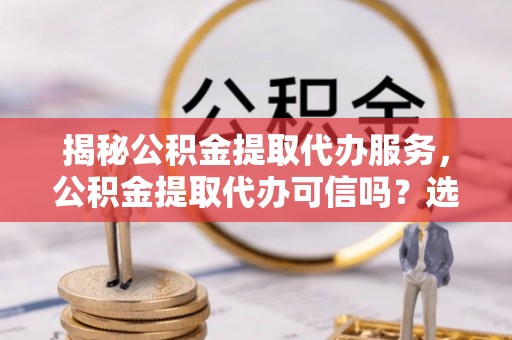 兴庆揭秘公积金提取代办服务，公积金提取代办可信吗？选择前你需要知道的真相