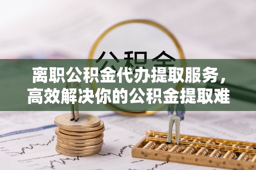兴庆离职公积金代办提取服务，高效解决你的公积金提取难题