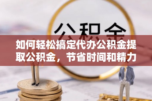 兴庆如何轻松搞定代办公积金提取公积金，节省时间和精力的秘密武器