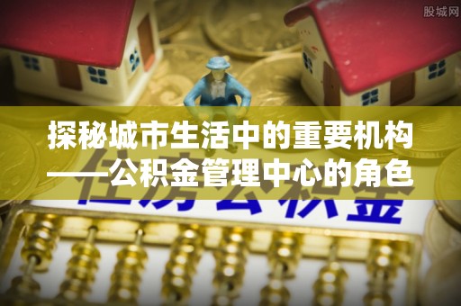 兴庆探秘城市生活中的重要机构——公积金管理中心的角色与意义