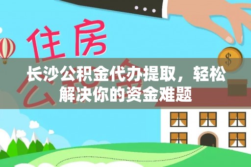 兴庆长沙公积金代办提取，轻松解决你的资金难题