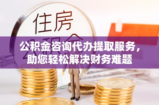 兴庆公积金咨询代办提取服务，助您轻松解决财务难题
