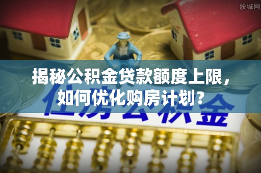 兴庆揭秘公积金贷款额度上限，如何优化购房计划？