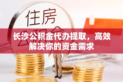 兴庆长沙公积金代办提取，高效解决你的资金需求