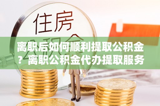 兴庆离职后如何顺利提取公积金？离职公积金代办提取服务助力无忧办理
