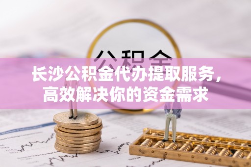 兴庆长沙公积金代办提取服务，高效解决你的资金需求