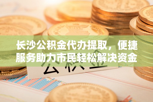 兴庆长沙公积金代办提取，便捷服务助力市民轻松解决资金需求
