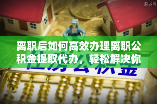 兴庆离职后如何高效办理离职公积金提取代办，轻松解决你的后顾之忧