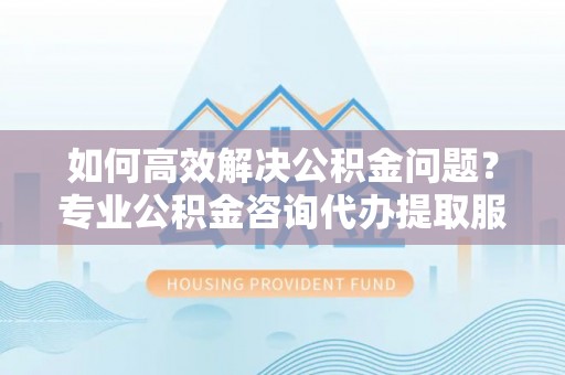 兴庆如何高效解决公积金问题？专业公积金咨询代办提取服务来帮你