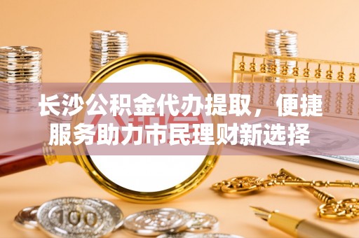 兴庆长沙公积金代办提取，便捷服务助力市民理财新选择