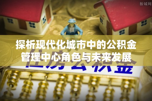 兴庆探析现代化城市中的公积金管理中心角色与未来发展