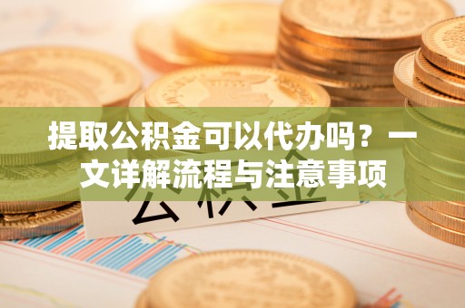 兴庆提取公积金可以代办吗？一文详解流程与注意事项