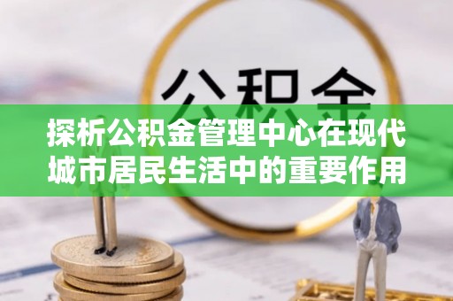 兴庆探析公积金管理中心在现代城市居民生活中的重要作用