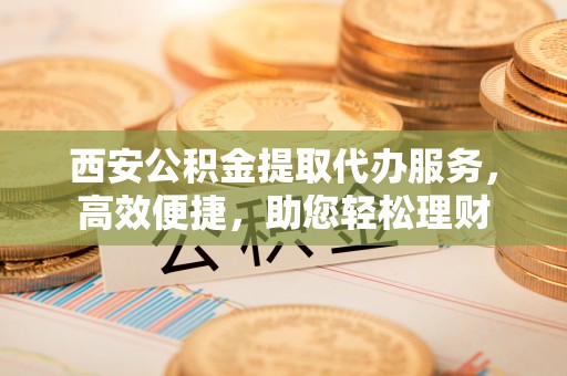 兴庆西安公积金提取代办服务，高效便捷，助您轻松理财