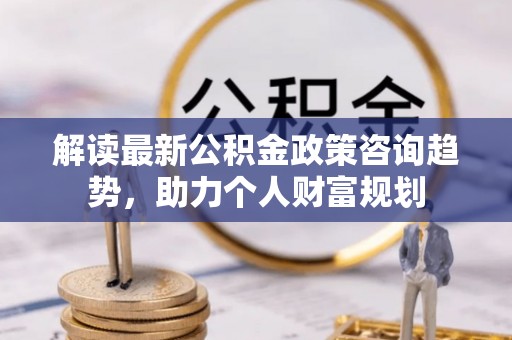 兴庆解读最新公积金政策咨询趋势，助力个人财富规划
