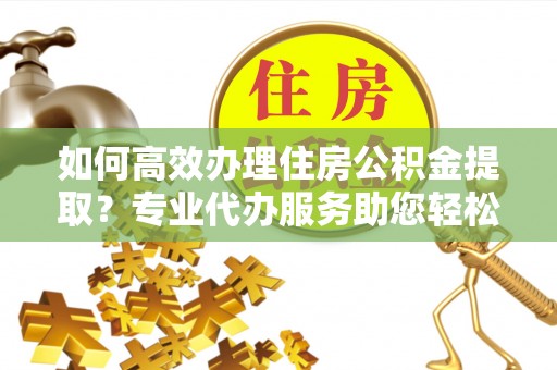 兴庆如何高效办理住房公积金提取？专业代办服务助您轻松解决难题