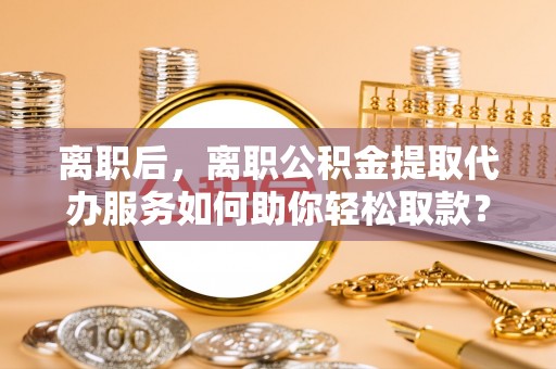兴庆离职后，离职公积金提取代办服务如何助你轻松取款？