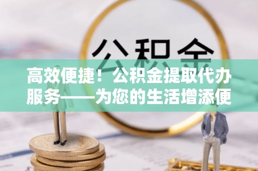 兴庆高效便捷！公积金提取代办服务——为您的生活增添便利