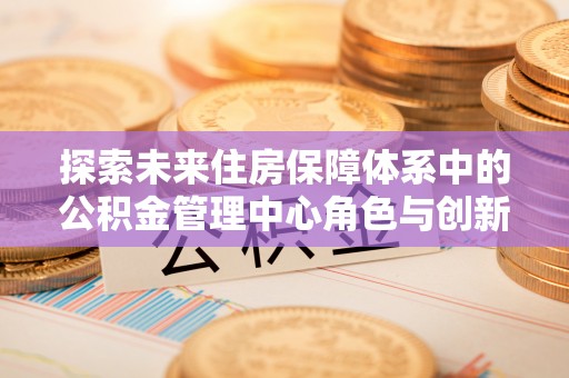 兴庆探索未来住房保障体系中的公积金管理中心角色与创新